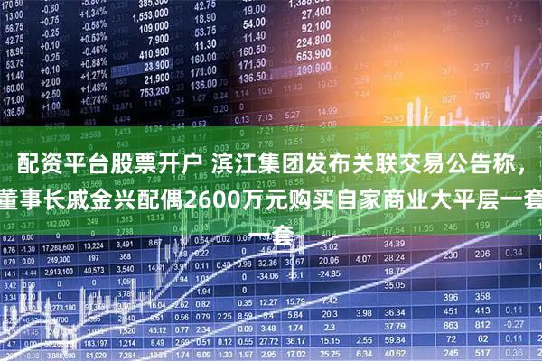 配资平台股票开户 滨江集团发布关联交易公告称，董事长戚金兴配偶2600万元购买自家商业大平层一套