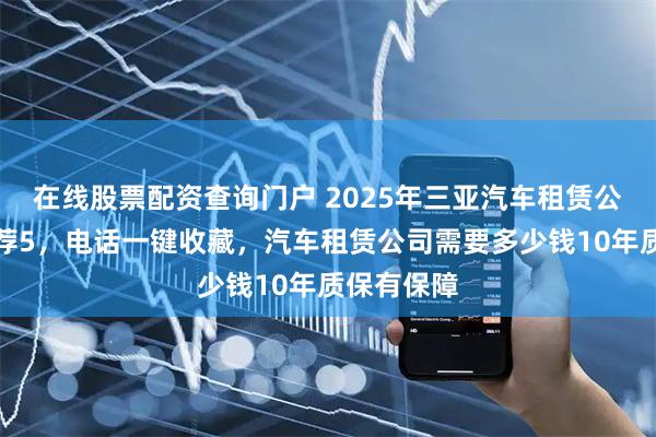 在线股票配资查询门户 2025年三亚汽车租赁公司分析推荐5，电话一键收藏，汽车租赁公司需要多少钱10年质保有保障