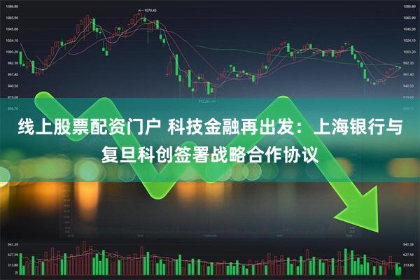 线上股票配资门户 科技金融再出发：上海银行与复旦科创签署战略合作协议