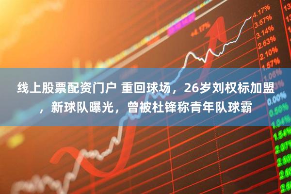线上股票配资门户 重回球场，26岁刘权标加盟，新球队曝光，曾被杜锋称青年队球霸