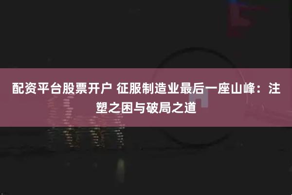 配资平台股票开户 征服制造业最后一座山峰：注塑之困与破局之道