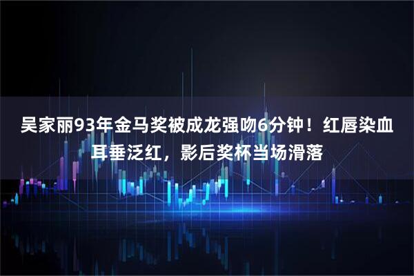吴家丽93年金马奖被成龙强吻6分钟！红唇染血耳垂泛红，影后奖杯当场滑落