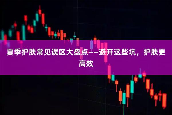 夏季护肤常见误区大盘点——避开这些坑，护肤更高效