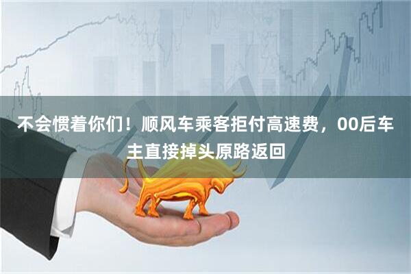 不会惯着你们！顺风车乘客拒付高速费，00后车主直接掉头原路返回